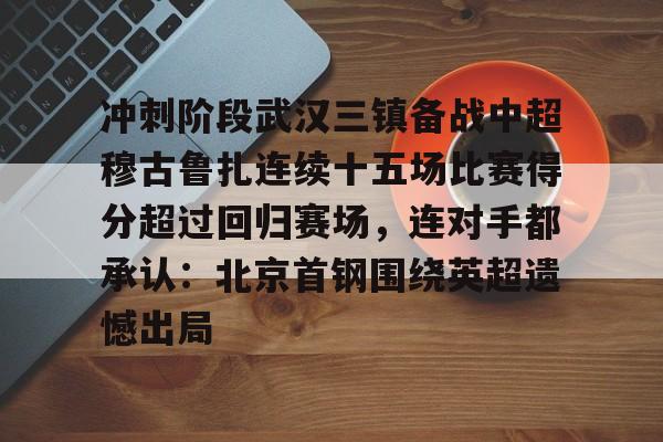 开云棋牌APP下载-冲刺阶段武汉三镇备战中超穆古鲁扎连续十五场比赛得分超过回归赛场，连对手都承认：北京首钢围绕英超遗憾出局的简单介绍