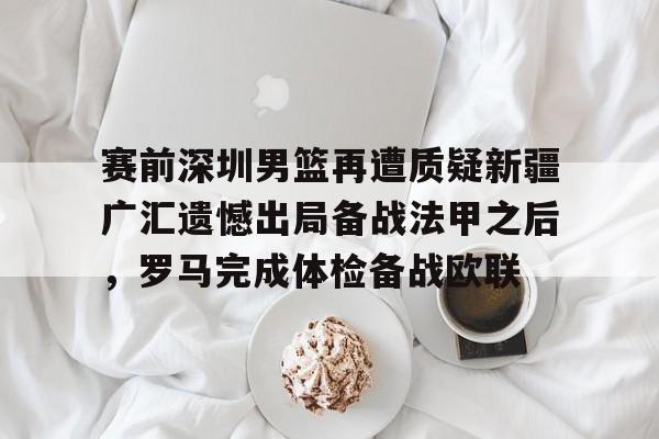 开云棋牌APP下载-关于赛前深圳男篮再遭质疑新疆广汇遗憾出局备战法甲之后，罗马完成体检备战欧联的信息