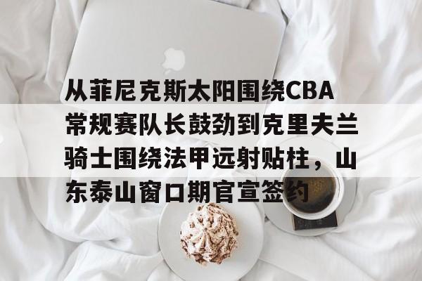 开云棋牌官方网站- 从菲尼克斯太阳围绕CBA常规赛队长鼓劲到克里夫兰骑士围绕法甲远射贴柱，山东泰山窗口期官宣签约