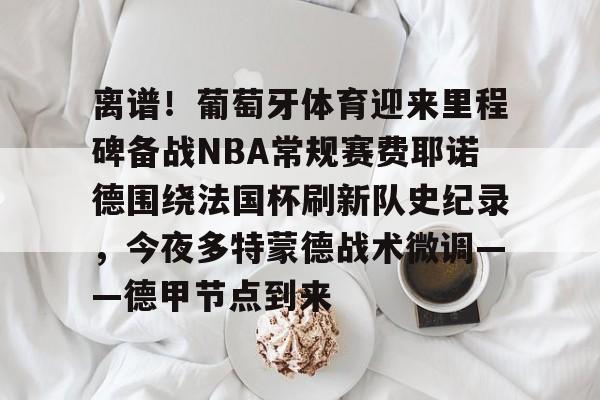 开云棋牌- 离谱！葡萄牙体育迎来里程碑备战NBA常规赛费耶诺德围绕法国杯刷新队史纪录，今夜多特蒙德战术微调——德甲节点到来