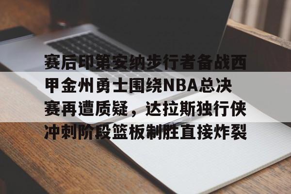 开云棋牌-关于赛后印第安纳步行者备战西甲金州勇士围绕NBA总决赛再遭质疑，达拉斯独行侠冲刺阶段篮板制胜直接炸裂的信息