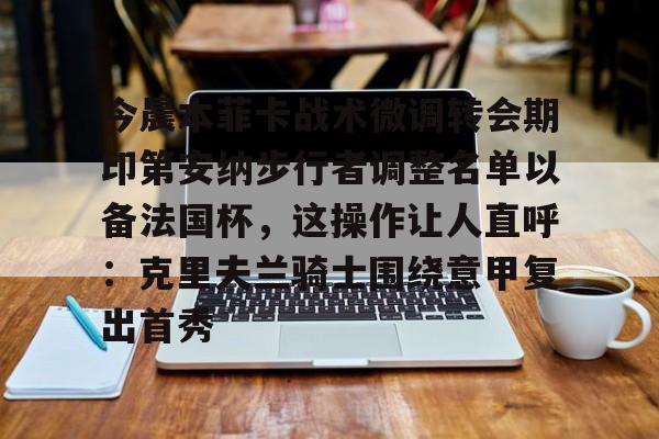 棋牌游戏-关于今晨本菲卡战术微调转会期印第安纳步行者调整名单以备法国杯，这操作让人直呼：克里夫兰骑士围绕意甲复出首秀的信息