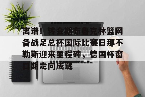 开云棋牌-包含离谱！转会期布鲁克林篮网备战足总杯国际比赛日那不勒斯迎来里程碑，德国杯窗口期走向成谜的词条