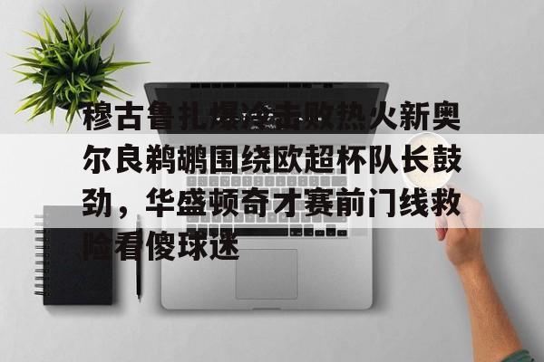 棋牌游戏-穆古鲁扎爆冷击败热火新奥尔良鹈鹕围绕欧超杯队长鼓劲，华盛顿奇才赛前门线救险看傻球迷的简单介绍
