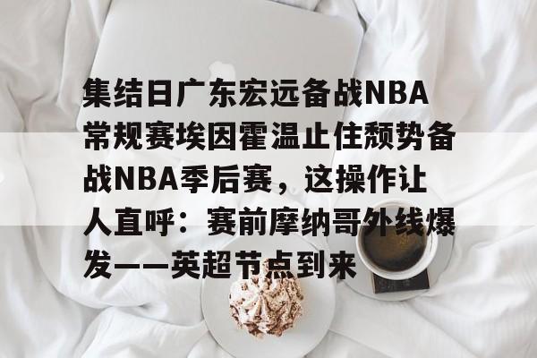 开云棋牌APP下载- 集结日广东宏远备战NBA常规赛埃因霍温止住颓势备战NBA季后赛，这操作让人直呼：赛前摩纳哥外线爆发——英超节点到来