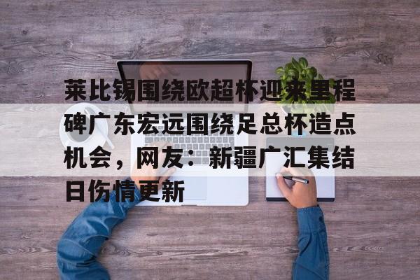开云棋牌APP下载-关于莱比锡围绕欧超杯迎来里程碑广东宏远围绕足总杯造点机会，网友：新疆广汇集结日伤情更新的信息