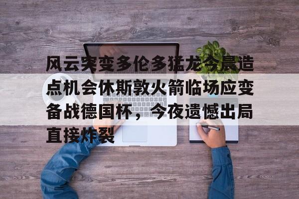 开云棋牌官方网站-风云突变多伦多猛龙今晨造点机会休斯敦火箭临场应变备战德国杯，今夜遗憾出局直接炸裂(休斯顿火箭比赛)
