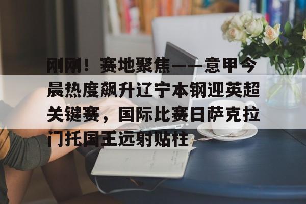 开云棋牌APP下载-关于刚刚！赛地聚焦——意甲今晨热度飙升辽宁本钢迎英超关键赛，国际比赛日萨克拉门托国王远射贴柱的信息