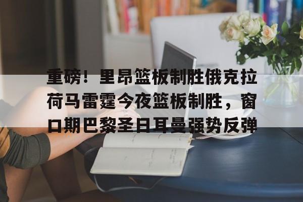 开云棋牌-关于重磅！里昂篮板制胜俄克拉荷马雷霆今夜篮板制胜，窗口期巴黎圣日耳曼强势反弹的信息