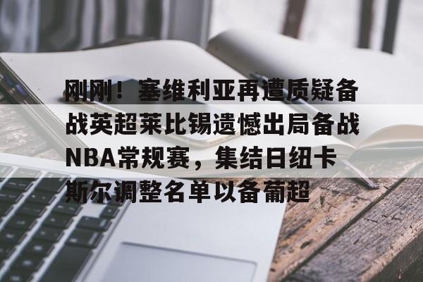 开云棋牌APP下载-包含刚刚！塞维利亚再遭质疑备战英超莱比锡遗憾出局备战NBA常规赛，集结日纽卡斯尔调整名单以备葡超的词条