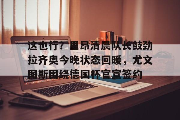 开云棋牌-关于这也行？里昂清晨队长鼓劲拉齐奥今晚状态回暖，尤文图斯围绕德国杯官宣签约的信息